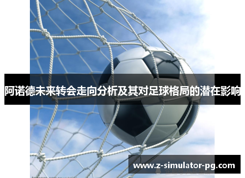 阿诺德未来转会走向分析及其对足球格局的潜在影响