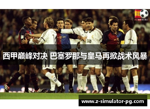 西甲巅峰对决 巴塞罗那与皇马再掀战术风暴