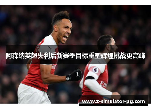 阿森纳英超失利后新赛季目标重塑辉煌挑战更高峰